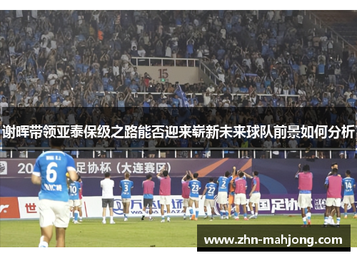 谢晖带领亚泰保级之路能否迎来崭新未来球队前景如何分析 谢晖带领亚泰保级之路能否迎来崭新未来球队前景如何分析