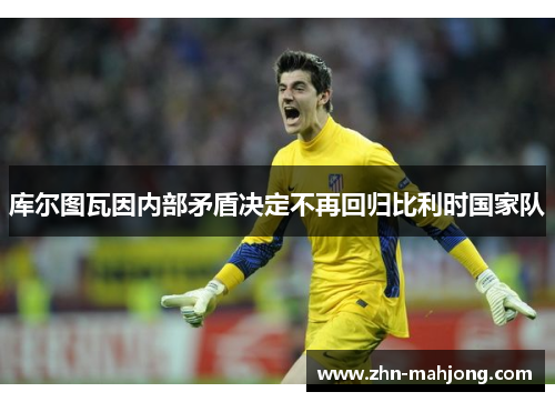 库尔图瓦因内部矛盾决定不再回归比利时国家队