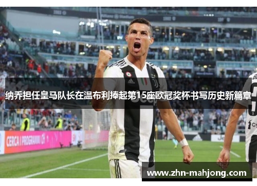 纳乔担任皇马队长在温布利捧起第15座欧冠奖杯书写历史新篇章 纳乔担任皇马队长在温布利捧起第15座欧冠奖杯书写历史新篇章